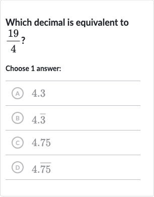 Which decimal is equivalent to 
(19)/(4) ?
Choose 1 answer:
(A) 4.3
(B) 
4. bar(3)
(c) 4.75
(D) 
4. bar(75)