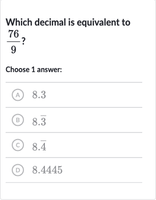 Which decimal is equivalent to 
(76)/(9) ?
Choose 1 answer:
(A) 8.3
(B) 
8. bar(3)
(c) 
8. bar(4)
(D) 8.4445