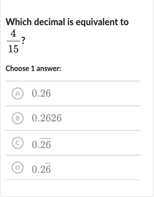 Which decimal is equivalent to 
(4)/(15) ?
Choose 1 answer:
(A) 0.26
(B) 0.2626
(C) 
0. bar(26)
(D) 
0.2 bar(6)