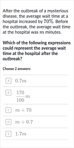 After the outbreak of a mysterious disease, the average wait time at a hospital increased by 
70%. Before the outbreak, the average wait time at the hospital was 
m minutes.
Which of the following expressions could represent the average wait time at the hospital after the outbreak?
Choose 2 answers:
A 
0.7m
B 
(170)/(100)m
c. 
m+70
D 
m+0.7
E 
1.7 m