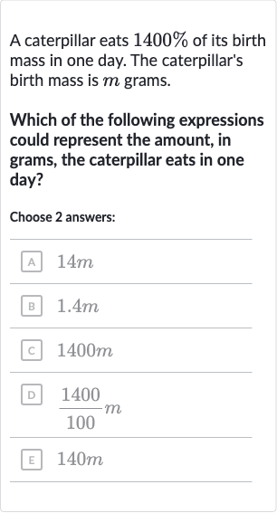 A caterpillar eats 
1400% of its birth mass in one day. The caterpillar's birth mass is 
m grams.
Which of the following expressions could represent the amount, in grams, the caterpillar eats in one day?
Choose 2 answers:
A 
14 m
B 
1.4 m
c 
1400 m
D 
(1400)/(100)m
E 
140 m