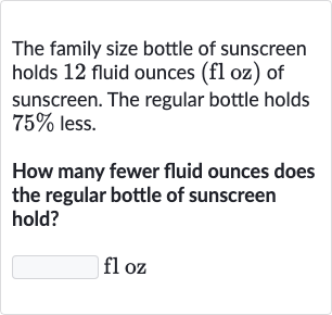 The family size bottle of sunscreen holds 12 fluid ounces ( 
floz ) of sunscreen. The regular bottle holds 
75% less.
How many fewer fluid ounces does the regular bottle of sunscreen hold?

floz