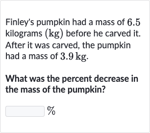 Finley's pumpkin had a mass of 6.5 kilograms 
(kg) before he carved it. After it was carved, the pumpkin had a mass of 
3.9kg.
What was the percent decrease in the mass of the pumpkin?

%
