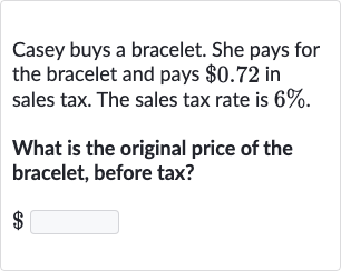 Casey buys a bracelet. She pays for the bracelet and pays 
$0.72 in sales tax. The sales tax rate is 
6%.
What is the original price of the bracelet, before tax?

$
