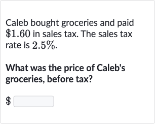 Caleb bought groceries and paid 
$1.60 in sales tax. The sales tax rate is 
2.5%.
What was the price of Caleb's groceries, before tax?

$