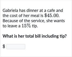 Gabriela has dinner at a cafe and the cost of her meal is 
$45.00. Because of the service, she wants to leave a 
15% tip.
What is her total bill including tip?

$