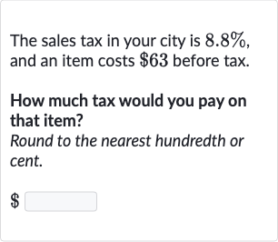 The sales tax in your city is 
8.8%, and an item costs 
$63 before tax.
How much tax would you pay on that item?
Round to the nearest hundredth or cent.

$
