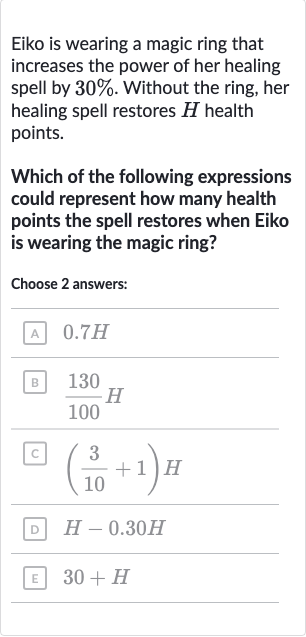 Eiko is wearing a magic ring that increases the power of her healing spell by 
30%. Without the ring, her healing spell restores 
H health points.
Which of the following expressions could represent how many health points the spell restores when Eiko is wearing the magic ring?
Choose 2 answers:

0.7H

(130)/(100)H

((3)/(10)+1)H

H-0.30 H

30+H