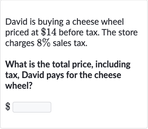 David is buying a cheese wheel priced at $14 before tax. The store charges 8% sales tax.
What is the total price, including tax, David pays for the cheese wheel?

$ ◻