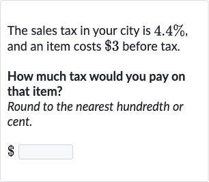 The sales tax in your city is 4.4%, and an item costs $3 before tax.
How much tax would you pay on that item?
Round to the nearest hundredth or cent.

$ ◻