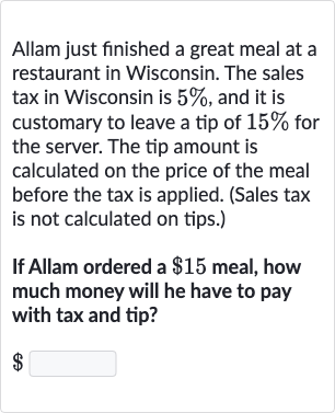 Allam just finished a great meal at a restaurant in Wisconsin. The sales tax in Wisconsin is 
5%, and it is customary to leave a tip of 
15% for the server. The tip amount is calculated on the price of the meal before the tax is applied. (Sales tax is not calculated on tips.)
If Allam ordered a 
$15 meal, how much money will he have to pay with tax and tip?

$