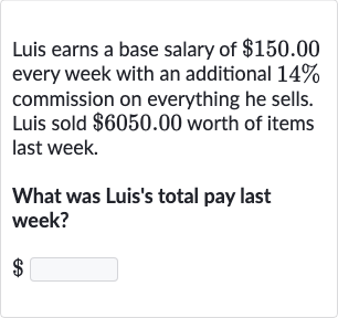 Luis earns a base salary of 
$150.00 every week with an additional 
14% commission on everything he sells. Luis sold 
$6050.00 worth of items last week.
What was Luis's total pay last week?

$