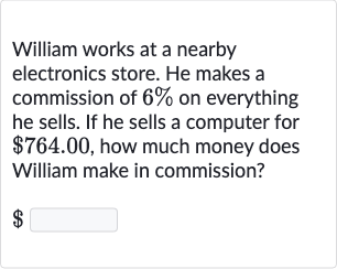 William works at a nearby electronics store. He makes a commission of 
6% on everything he sells. If he sells a computer for 
$764.00, how much money does William make in commission?

$