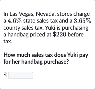 In Las Vegas, Nevada, stores charge a 
4.6% state sales tax and a 
3.65% county sales tax. Yuki is purchasing a handbag priced at 
$220 before tax.
How much sales tax does Yuki pay for her handbag purchase?

$ 
◻