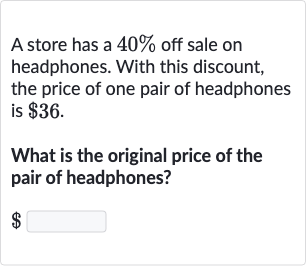 A store has a 40% off sale on headphones. With this discount, the price of one pair of headphones is $36.
What is the original price of the pair of headphones?

$ ◻