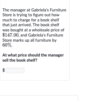 The manager at Gabriela's Furniture Store is trying to figure out how much to charge for a book shelf that just arrived. The book shelf was bought at a wholesale price of 
$147.00, and Gabriela's Furniture Store marks up all furniture by 
60%.
At what price should the manager sell the book shelf?
$