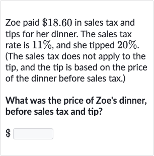 Zoe paid $18.60 in sales tax and tips for her dinner. The sales tax rate is 11%, and she tipped 
20%. (The sales tax does not apply to the tip, and the tip is based on the price of the dinner before sales tax.)
What was the price of Zoe's dinner, before sales tax and tip?

$ ◻