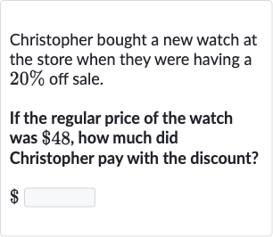 Christopher bought a new watch at the store when they were having a 
20% off sale.
If the regular price of the watch was 
$48, how much did Christopher pay with the discount?

$