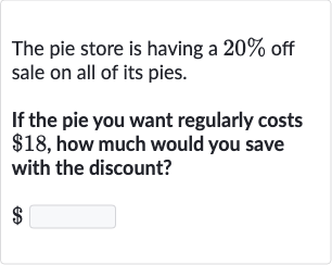 The pie store is having a 
20% off sale on all of its pies.
If the pie you want regularly costs 
$18, how much would you save with the discount?

$
