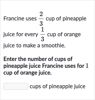 Francine uses (2)/(3) cup of pineapple juice for every (1)/(3) cup of orange juice to make a smoothie.
Enter the number of cups of pineapple juice Francine uses for 1 cup of orange juice.

◻ cups of pineapple juice