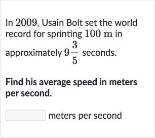 In 2009, Usain Bolt set the world record for sprinting 
100m in approximately 
9(3)/(5) seconds.
Find his average speed in meters per second.
meters per second