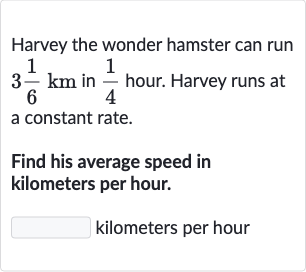 Harvey the wonder hamster can run 
3(1)/(6)km in 
(1)/(4) hour. Harvey runs at a constant rate.
Find his average speed in kilometers per hour.
kilometers per hour