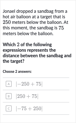 Jonael dropped a sandbag from a hot air balloon at a target that is 250 meters below the balloon. At this moment, the sandbag is 75 meters below the balloon.
Which 2 of the following expressions represents the distance between the sandbag and the target?
Choose 2 answers:
A 
|-250+75|
B 
|250+75|
C 
|-75+250|