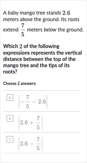 A baby mango tree stands 2.6 meters above the ground. Its roots extend 
(7)/(5) meters below the ground.
Which 2 of the following expressions represents the vertical distance between the top of the mango tree and the tips of its roots?
Choose 2 answers:
A. 
|-(7)/(5)-2.6|
B 
|2.6+(7)/(5)|
c. 
|2.6-(7)/(5)|