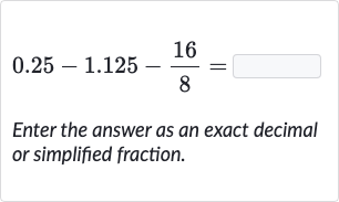 0.25-1.125-(16)/(8)=
Enter the answer as an exact decimal or simplified fraction.