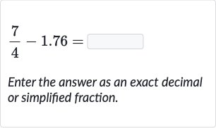 (7)/(4)-1.76=
Enter the answer as an exact decimal or simplified fraction.