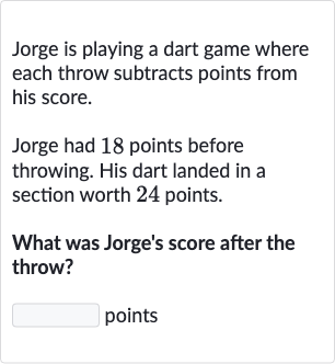 Jorge is playing a dart game where each throw subtracts points from his score.
Jorge had 18 points before throwing. His dart landed in a section worth 24 points.
What was Jorge's score after the throw?
points