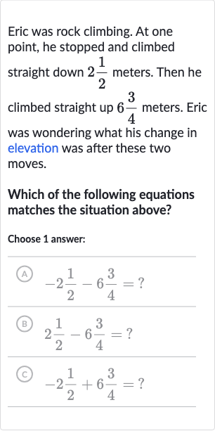 Eric was rock climbing. At one point, he stopped and climbed straight down 
2(1)/(2) meters. Then he climbed straight up 
6(3)/(4) meters. Eric was wondering what his change in elevation was after these two moves.
Which of the following equations matches the situation above?
Choose 1 answer:
(A) 
-2(1)/(2)-6(3)/(4)= ?
(B) 
2(1)/(2)-6(3)/(4)= ?
(c) 
-2(1)/(2)+6(3)/(4)= ?