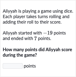 Aliyyah is playing a game using dice. Each player takes turns rolling and adding their roll to their score.
Aliyyah started with -19 points and ended with 7 points.
How many points did Aliyyah score during the game?
points