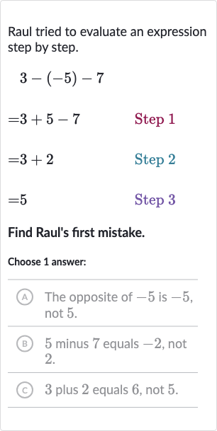 Raul tried to evaluate an expression step by step.

{:[3-(-5)-7],[=3+5-7quad" Step "1],[=3+2quad" Step 2 "],[=5quad" Step "3]:}
Find Raul's first mistake.
Choose 1 answer:
(A) The opposite of -5 is -5 , not 5.
(B) 5 minus 7 equals -2 , not 2.
(c) 3 plus 2 equals 6 , not 5 .