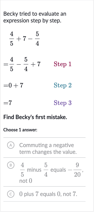 Becky tried to evaluate an expression step by step.

{:[(4)/(5)+7-(5)/(4)],[=(4)/(5)-(5)/(4)+7quad" Step "1],[=0+7quad" Step "2],[=7quad" Step "3]:}
Find Becky's first mistake.
Choose 1 answer:
(A) Commuting a negative term changes the value.
(B) 
(4)/(5) minus 
(5)/(4) equals 
-(9)/(20), not 0
(c) 0 plus 7 equals 0 , not 7 .