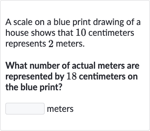 A scale on a blue print drawing of a house shows that 10 centimeters represents 2 meters.
What number of actual meters are represented by 18 centimeters on the blue print?
meters