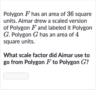 Polygon 
F has an area of 36 square units. Aimar drew a scaled version of Polygon 
F and labeled it Polygon 
G. Polygon 
G has an area of 4 square units.
What scale factor did Aimar use to go from Polygon 
F to Polygon 
G ?