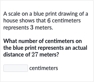 A scale on a blue print drawing of a house shows that 6 centimeters represents 3 meters.
What number of centimeters on the blue print represents an actual distance of 27 meters?
centimeters
