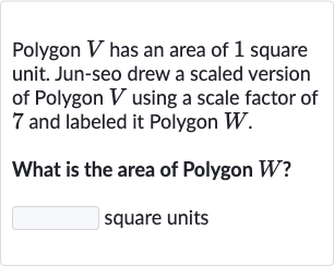 Polygon 
V has an area of 1 square unit. Jun-seo drew a scaled version of Polygon 
V using a scale factor of 7 and labeled it Polygon 
W.
What is the area of Polygon 
W ?
square units