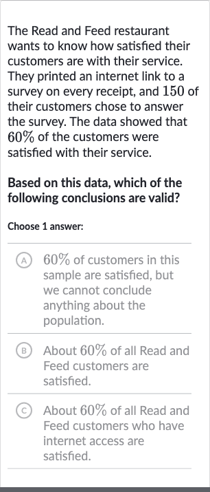 The Read and Feed restaurant wants to know how satisfied their customers are with their service. They printed an internet link to a survey on every receipt, and 150 of their customers chose to answer the survey. The data showed that 
60% of the customers were satisfied with their service.
Based on this data, which of the following conclusions are valid?
Choose 1 answer:
A 
60% of customers in this sample are satisfied, but we cannot conclude anything about the population.
(B) About 
60% of all Read and Feed customers are satisfied.
(C) About 
60% of all Read and Feed customers who have internet access are satisfied.