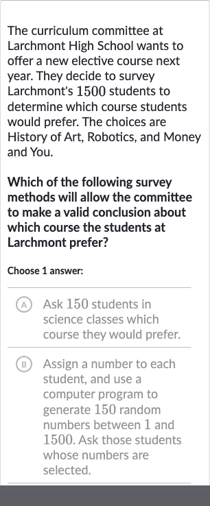 The curriculum committee at Larchmont High School wants to offer a new elective course next year. They decide to survey Larchmont's 1500 students to determine which course students would prefer. The choices are History of Art, Robotics, and Money and You.
Which of the following survey methods will allow the committee to make a valid conclusion about which course the students at Larchmont prefer?
Choose 1 answer:
A Ask 150 students in science classes which course they would prefer.
B Assign a number to each student, and use a computer program to generate 150 random numbers between 1 and 1500. Ask those students whose numbers are selected.