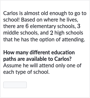 Carlos is almost old enough to go to school! Based on where he lives, there are 6 elementary schools, 3 middle schools, and 2 high schools that he has the option of attending.
How many different education paths are available to Carlos? Assume he will attend only one of each type of school.