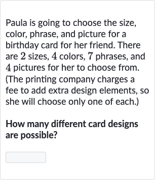 Paula is going to choose the size, color, phrase, and picture for a birthday card for her friend. There are 2 sizes, 4 colors, 7 phrases, and 4 pictures for her to choose from. (The printing company charges a fee to add extra design elements, so she will choose only one of each.)
How many different card designs are possible?