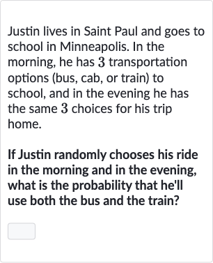 Justin lives in Saint Paul and goes to school in Minneapolis. In the morning, he has 3 transportation options (bus, cab, or train) to school, and in the evening he has the same 3 choices for his trip home.
If Justin randomly chooses his ride in the morning and in the evening, what is the probability that he'll use both the bus and the train?
