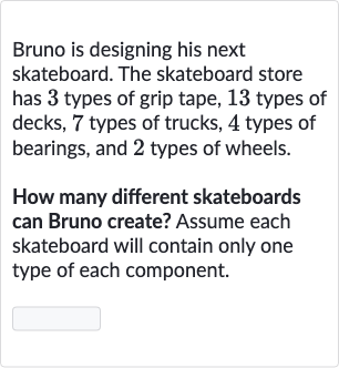 Bruno is designing his next skateboard. The skateboard store has 3 types of grip tape, 13 types of decks, 7 types of trucks, 4 types of bearings, and 2 types of wheels.
How many different skateboards can Bruno create? Assume each skateboard will contain only one type of each component.