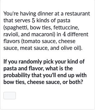 You're having dinner at a restaurant that serves 5 kinds of pasta (spaghetti, bow ties, fettuccine, ravioli, and macaroni) in 4 different flavors (tomato sauce, cheese sauce, meat sauce, and olive oil).
If you randomly pick your kind of pasta and flavor, what is the probability that you'll end up with bow ties, cheese sauce, or both?