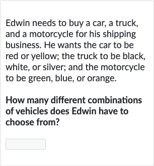 Edwin needs to buy a car, a truck, and a motorcycle for his shipping business. He wants the car to be red or yellow; the truck to be black, white, or silver; and the motorcycle to be green, blue, or orange.
How many different combinations of vehicles does Edwin have to choose from?