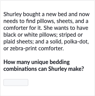 Shurley bought a new bed and now needs to find pillows, sheets, and a comforter for it. She wants to have black or white pillows; striped or plaid sheets; and a solid, polka-dot, or zebra-print comforter.
How many unique bedding combinations can Shurley make?