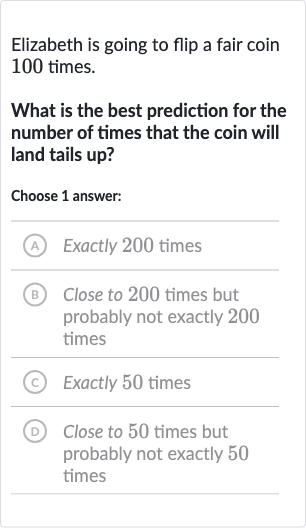 Elizabeth is going to flip a fair coin 100 times.
What is the best prediction for the number of times that the coin will land tails up?
Choose 1 answer:
(A) Exactly 200 times
(B) Close to 200 times but probably not exactly 200 times
(C) Exactly 50 times
(D) Close to 50 times but probably not exactly 50 times