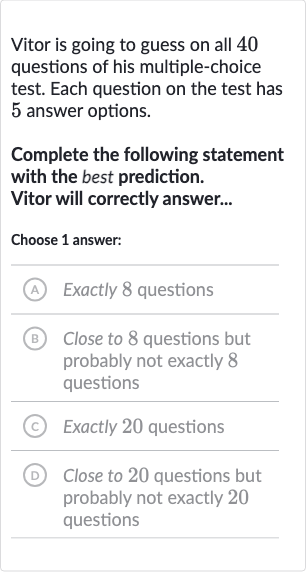 Vitor is going to guess on all 40 questions of his multiple-choice test. Each question on the test has 5 answer options.
Complete the following statement with the best prediction.
Vitor will correctly answer...
Choose 1 answer:
(A) Exactly 8 questions
(B) Close to 8 questions but probably not exactly 8 questions
(C) Exactly 20 questions
(D) Close to 20 questions but probably not exactly 20 questions